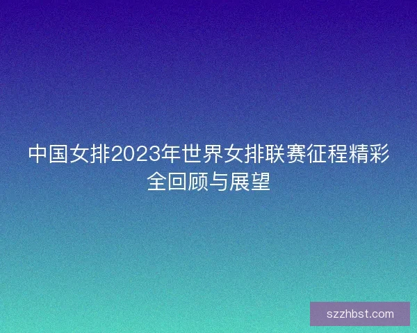 中国女排2023年世界女排联赛征程精彩全回顾与展望