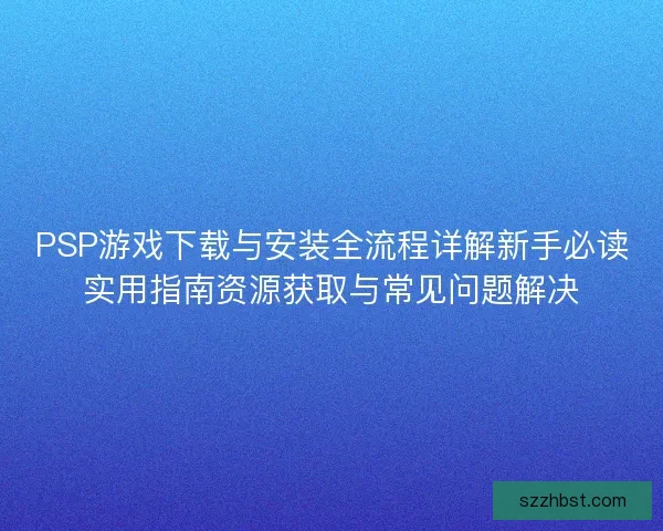 PSP游戏下载与安装全流程详解新手必读实用指南资源获取与常见问题解决